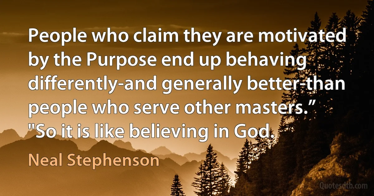 People who claim they are motivated by the Purpose end up behaving differently-and generally better-than people who serve other masters.”
"So it is like believing in God. (Neal Stephenson)