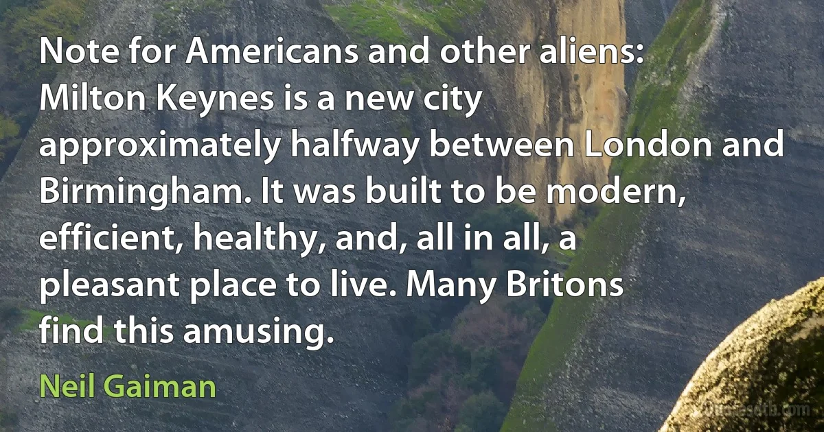 Note for Americans and other aliens: Milton Keynes is a new city approximately halfway between London and Birmingham. It was built to be modern, efficient, healthy, and, all in all, a pleasant place to live. Many Britons find this amusing. (Neil Gaiman)