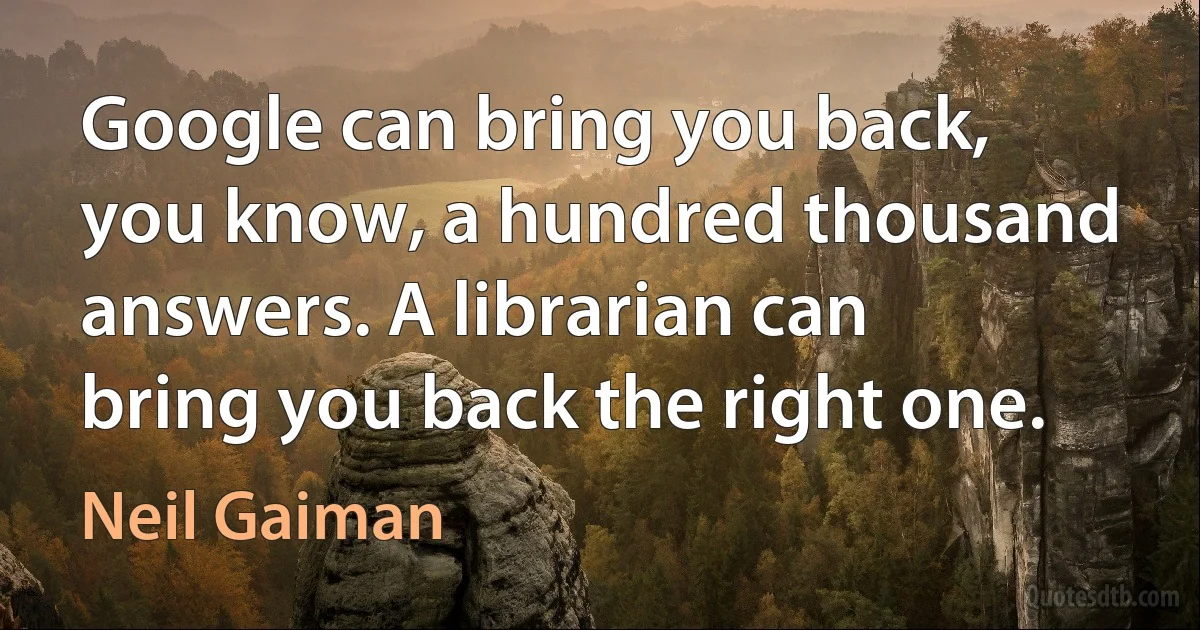 Google can bring you back, you know, a hundred thousand answers. A librarian can bring you back the right one. (Neil Gaiman)