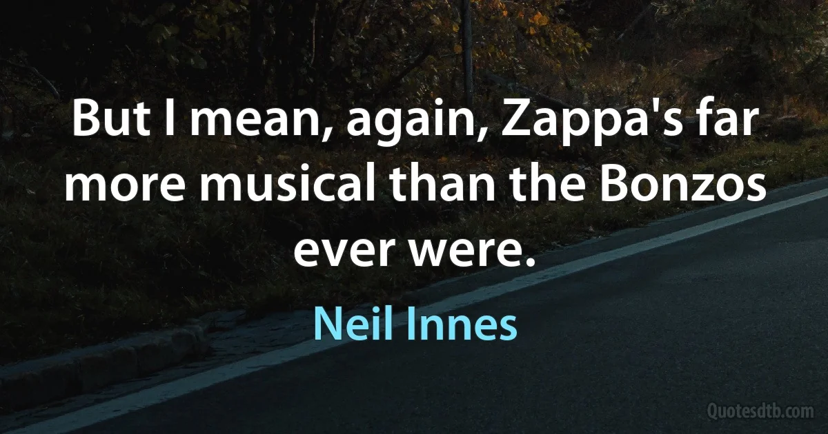 But I mean, again, Zappa's far more musical than the Bonzos ever were. (Neil Innes)