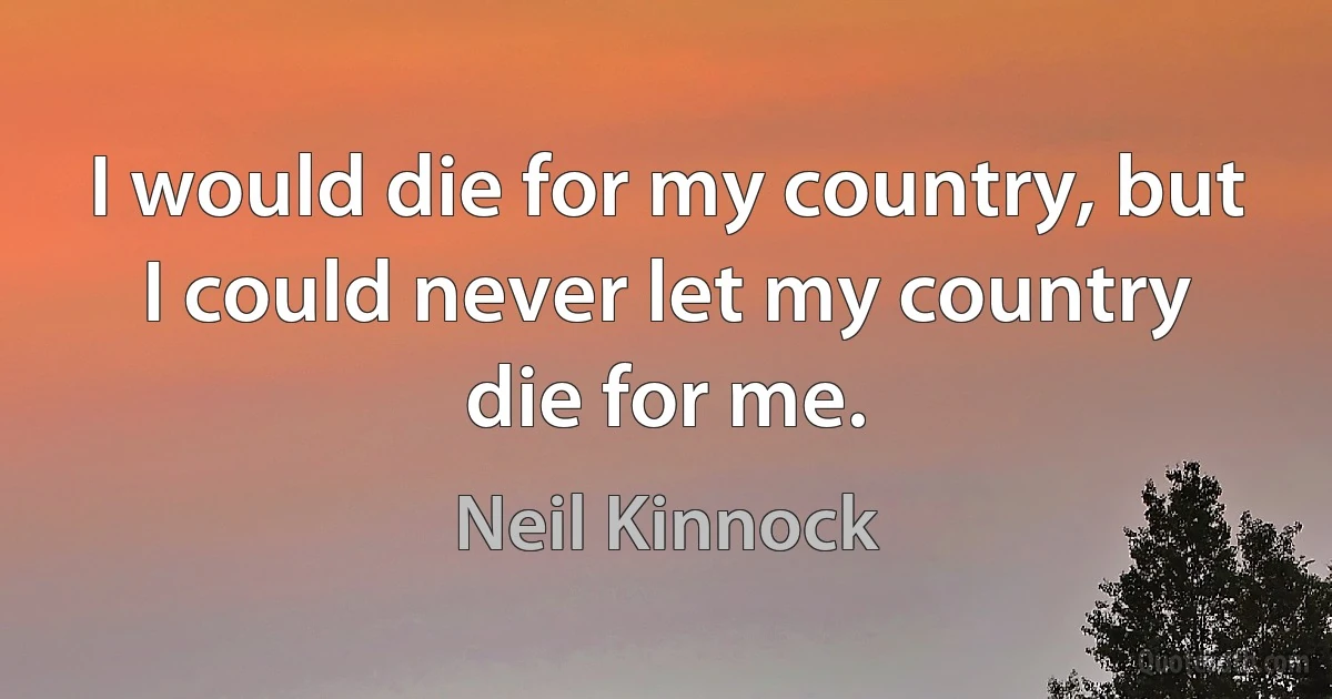 I would die for my country, but I could never let my country die for me. (Neil Kinnock)