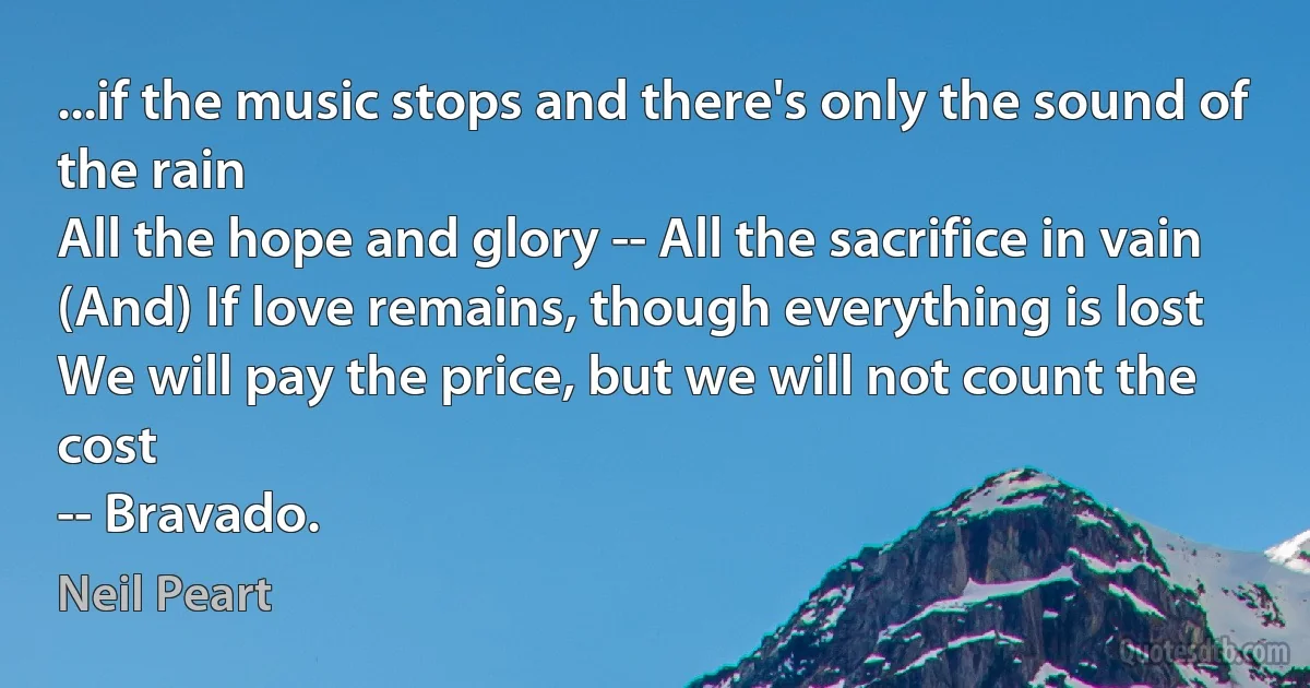 ...if the music stops and there's only the sound of the rain
All the hope and glory -- All the sacrifice in vain
(And) If love remains, though everything is lost
We will pay the price, but we will not count the cost
-- Bravado. (Neil Peart)