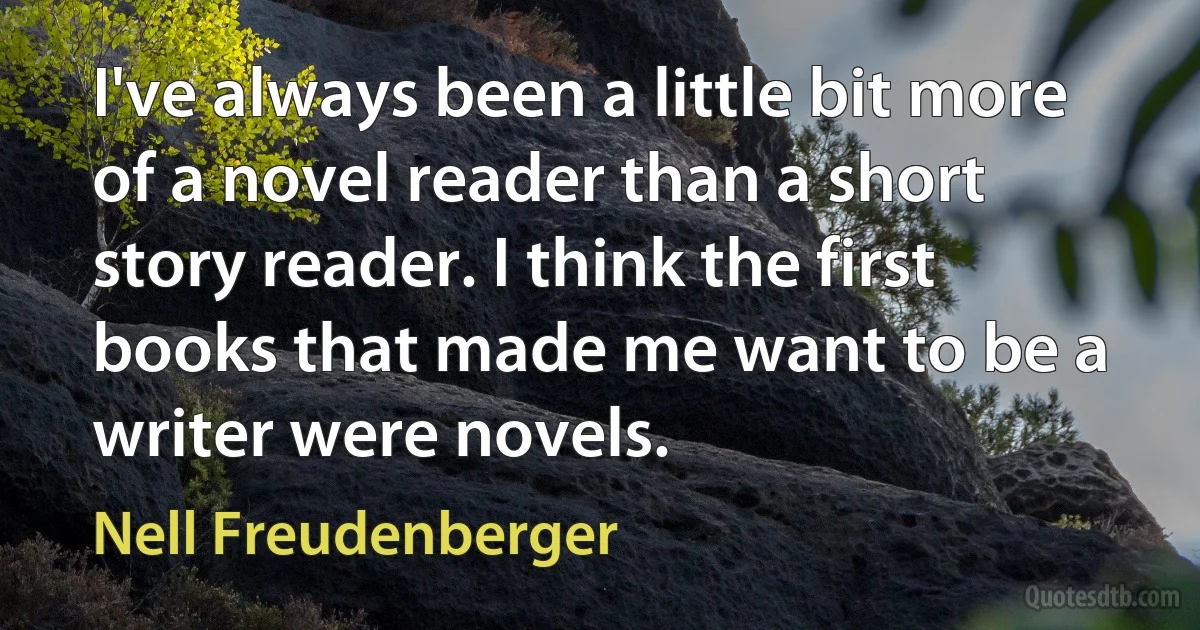 I've always been a little bit more of a novel reader than a short story reader. I think the first books that made me want to be a writer were novels. (Nell Freudenberger)