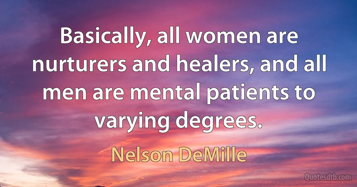 Basically, all women are nurturers and healers, and all men are mental patients to varying degrees. (Nelson DeMille)