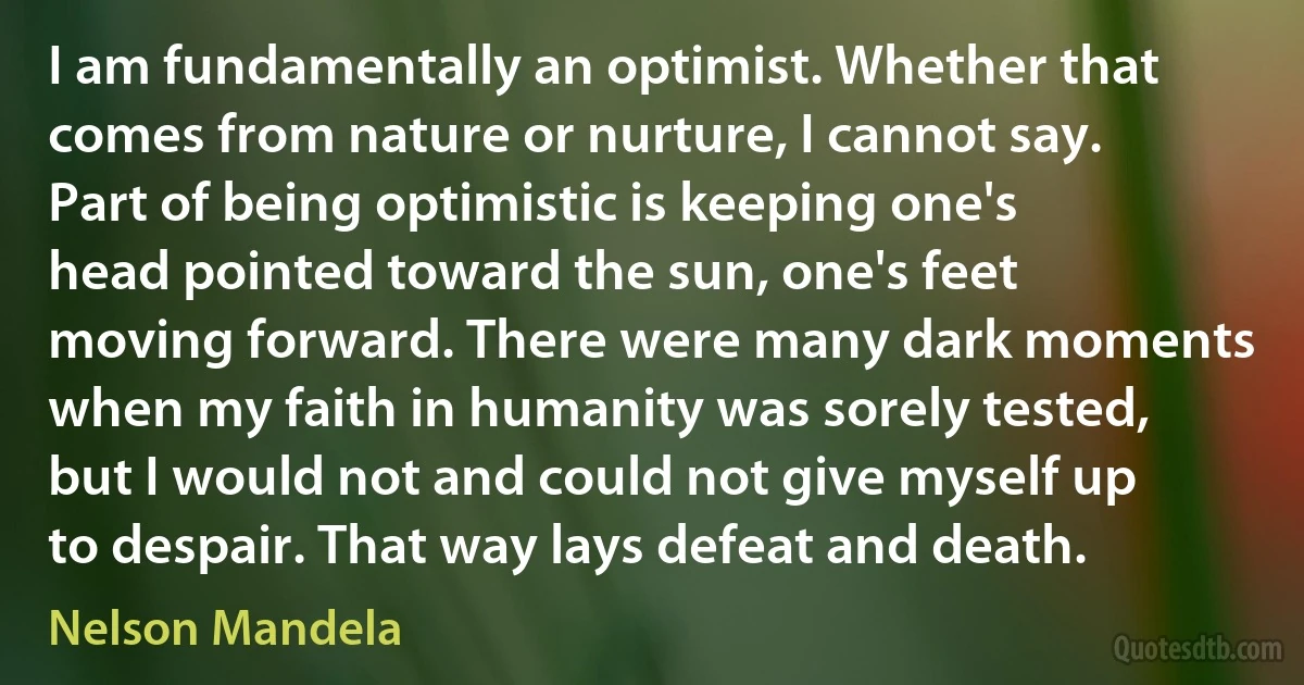 I am fundamentally an optimist. Whether that comes from nature or nurture, I cannot say. Part of being optimistic is keeping one's head pointed toward the sun, one's feet moving forward. There were many dark moments when my faith in humanity was sorely tested, but I would not and could not give myself up to despair. That way lays defeat and death. (Nelson Mandela)