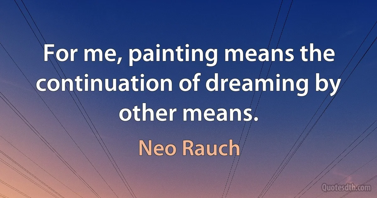 For me, painting means the continuation of dreaming by other means. (Neo Rauch)