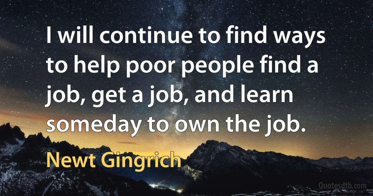 I will continue to find ways to help poor people find a job, get a job, and learn someday to own the job. (Newt Gingrich)