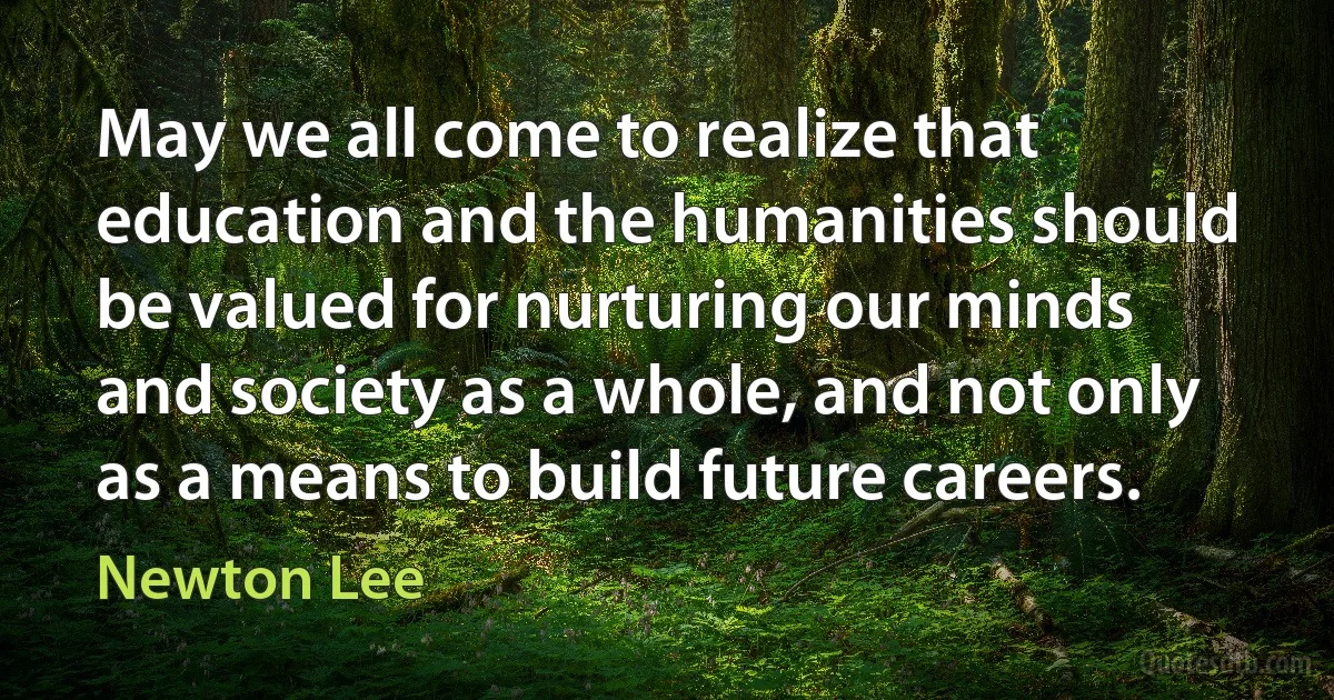 May we all come to realize that education and the humanities should be valued for nurturing our minds and society as a whole, and not only as a means to build future careers. (Newton Lee)