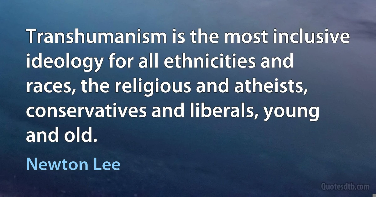 Transhumanism is the most inclusive ideology for all ethnicities and races, the religious and atheists, conservatives and liberals, young and old. (Newton Lee)