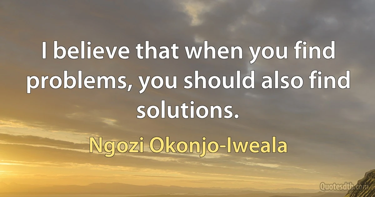 I believe that when you find problems, you should also find solutions. (Ngozi Okonjo-Iweala)