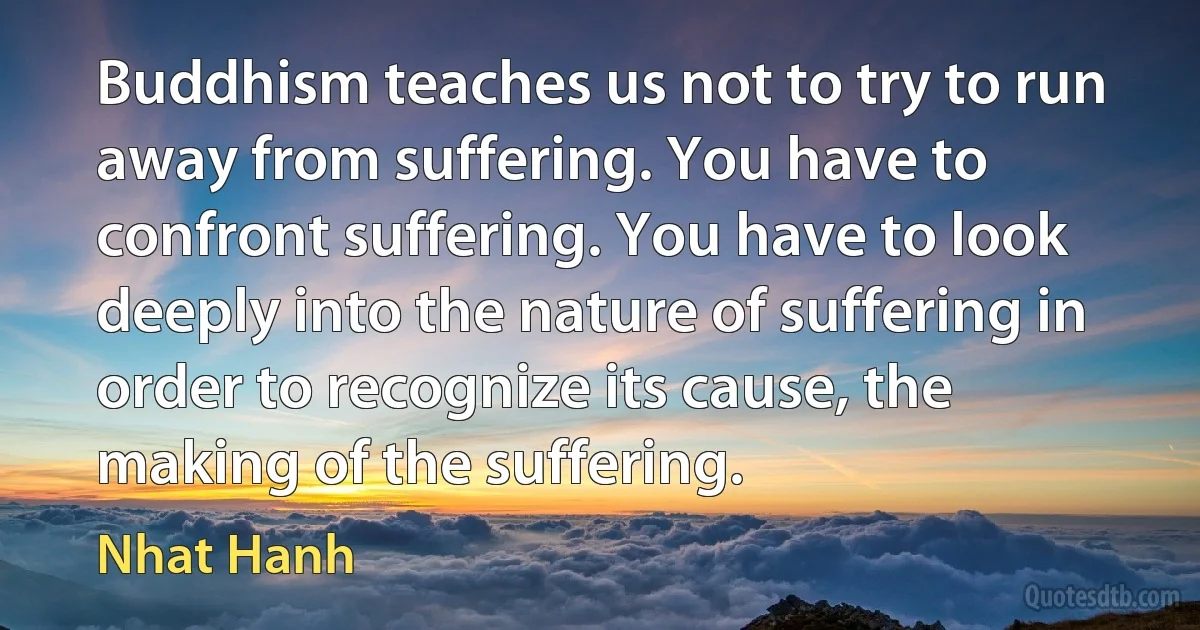 Buddhism teaches us not to try to run away from suffering. You have to confront suffering. You have to look deeply into the nature of suffering in order to recognize its cause, the making of the suffering. (Nhat Hanh)