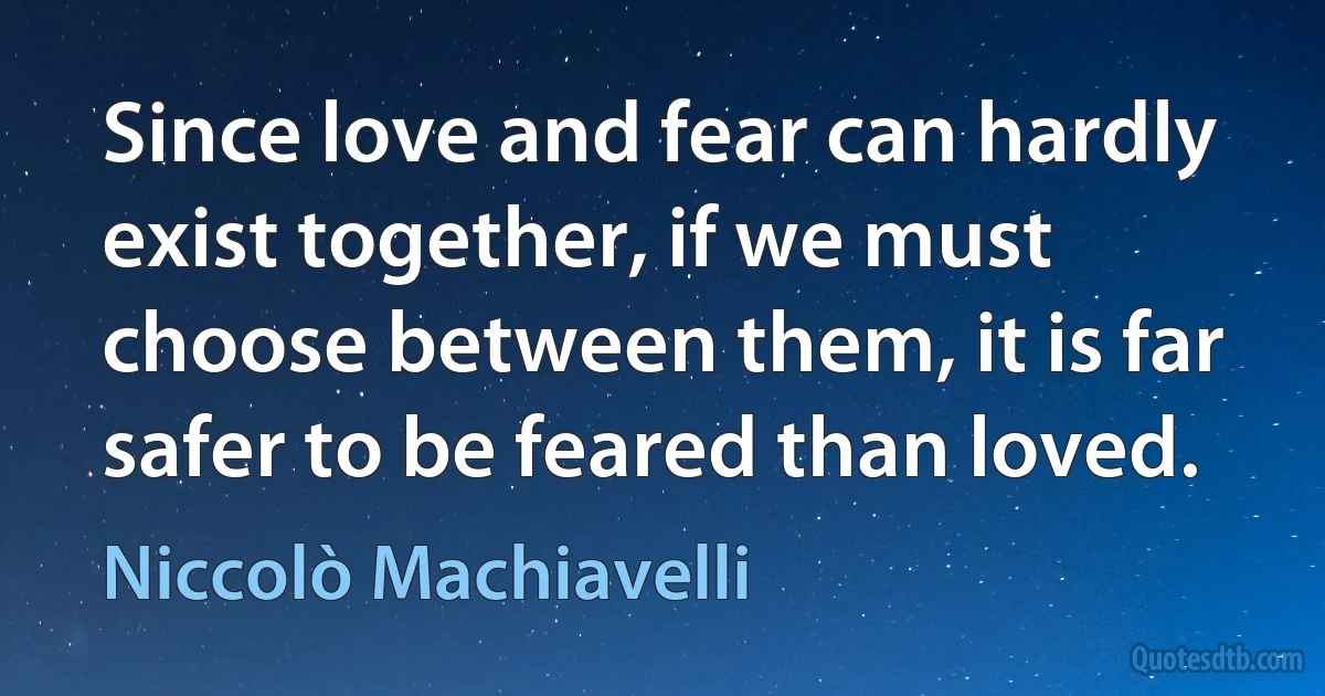 Since love and fear can hardly exist together, if we must choose between them, it is far safer to be feared than loved. (Niccolò Machiavelli)