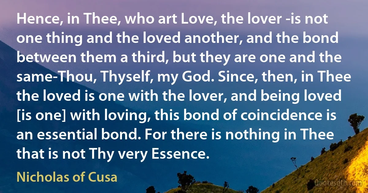 Hence, in Thee, who art Love, the lover -is not one thing and the loved another, and the bond between them a third, but they are one and the same-Thou, Thyself, my God. Since, then, in Thee the loved is one with the lover, and being loved [is one] with loving, this bond of coincidence is an essential bond. For there is nothing in Thee that is not Thy very Essence. (Nicholas of Cusa)