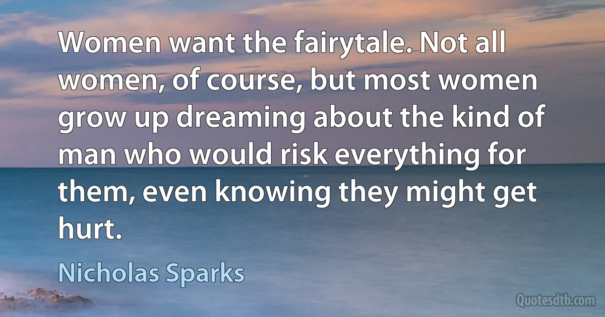 Women want the fairytale. Not all women, of course, but most women grow up dreaming about the kind of man who would risk everything for them, even knowing they might get hurt. (Nicholas Sparks)