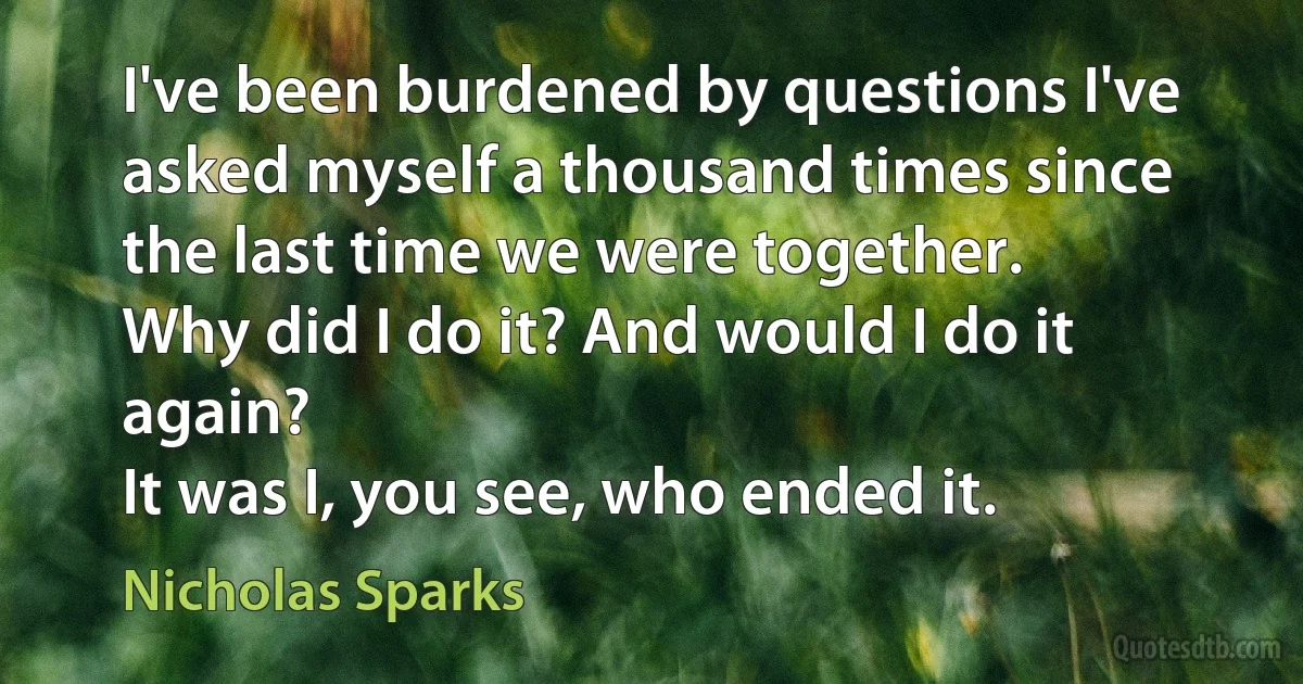 I've been burdened by questions I've asked myself a thousand times since the last time we were together.
Why did I do it? And would I do it again?
It was I, you see, who ended it. (Nicholas Sparks)