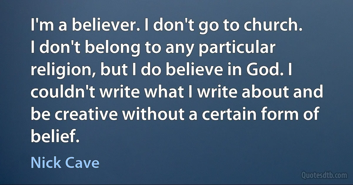 I'm a believer. I don't go to church. I don't belong to any particular religion, but I do believe in God. I couldn't write what I write about and be creative without a certain form of belief. (Nick Cave)