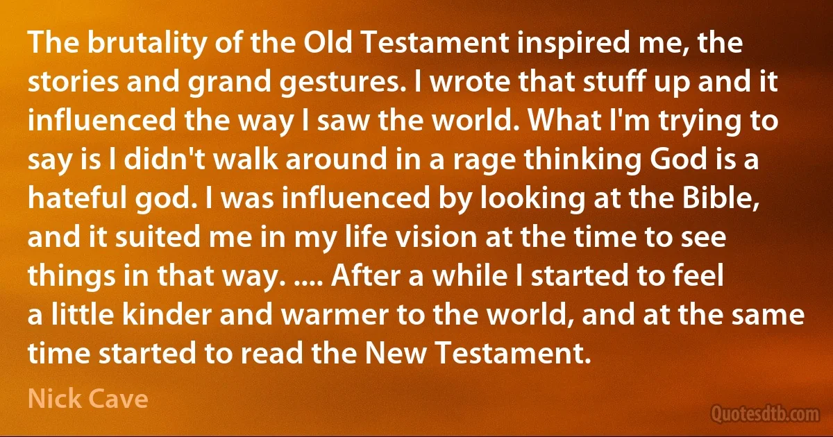 The brutality of the Old Testament inspired me, the stories and grand gestures. I wrote that stuff up and it influenced the way I saw the world. What I'm trying to say is I didn't walk around in a rage thinking God is a hateful god. I was influenced by looking at the Bible, and it suited me in my life vision at the time to see things in that way. .... After a while I started to feel a little kinder and warmer to the world, and at the same time started to read the New Testament. (Nick Cave)