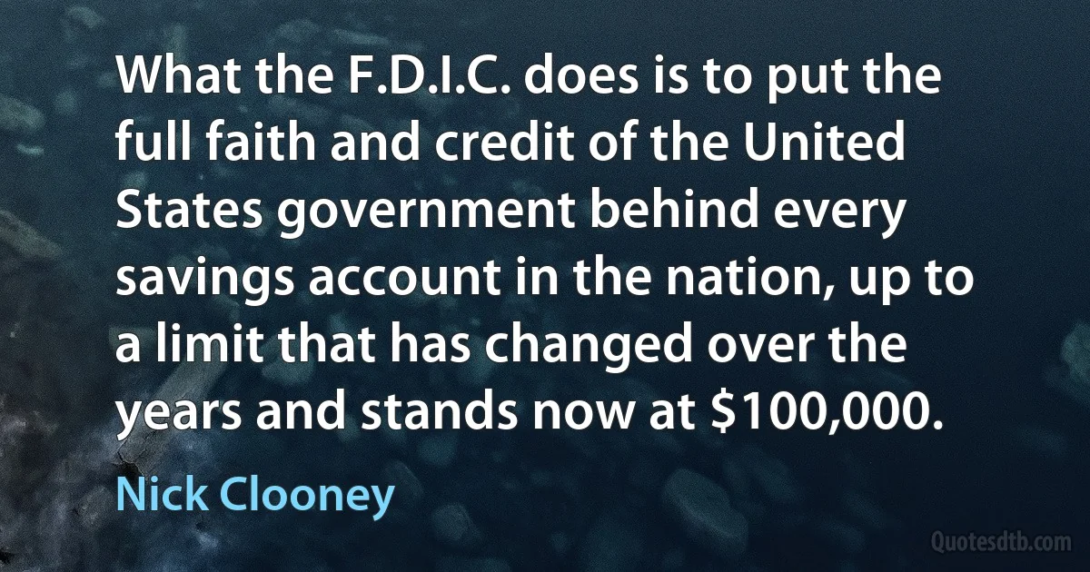 What the F.D.I.C. does is to put the full faith and credit of the United States government behind every savings account in the nation, up to a limit that has changed over the years and stands now at $100,000. (Nick Clooney)