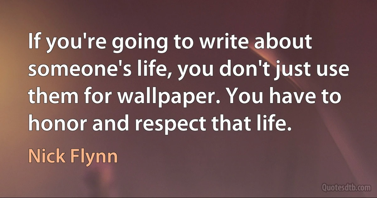 If you're going to write about someone's life, you don't just use them for wallpaper. You have to honor and respect that life. (Nick Flynn)