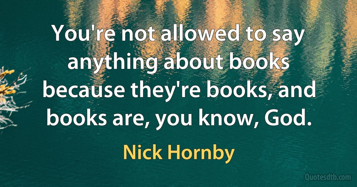 You're not allowed to say anything about books because they're books, and books are, you know, God. (Nick Hornby)