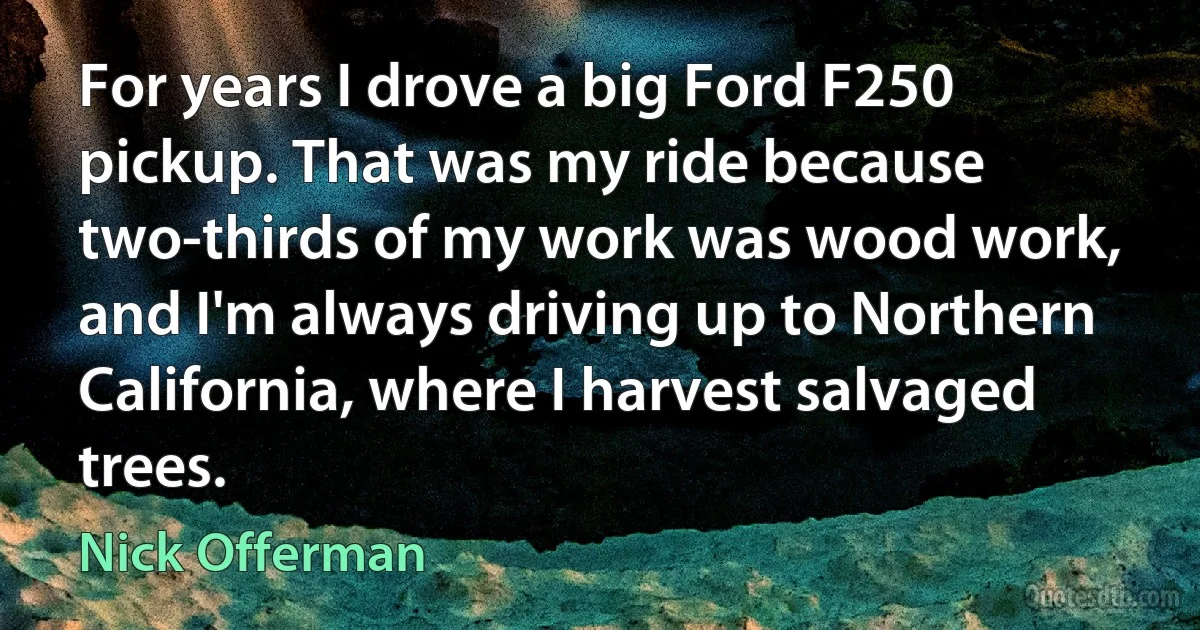 For years I drove a big Ford F250 pickup. That was my ride because two-thirds of my work was wood work, and I'm always driving up to Northern California, where I harvest salvaged trees. (Nick Offerman)