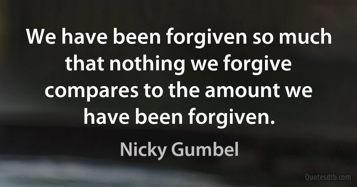 We have been forgiven so much that nothing we forgive compares to the amount we have been forgiven. (Nicky Gumbel)