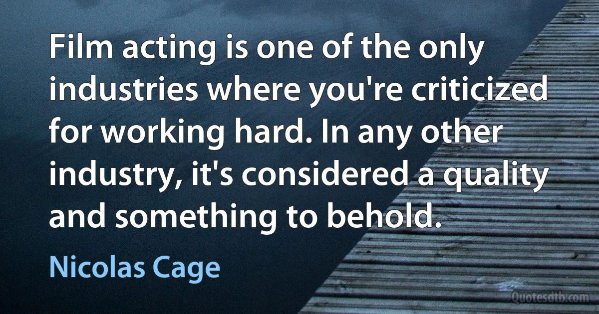 Film acting is one of the only industries where you're criticized for working hard. In any other industry, it's considered a quality and something to behold. (Nicolas Cage)