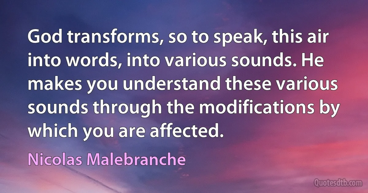 God transforms, so to speak, this air into words, into various sounds. He makes you understand these various sounds through the modifications by which you are affected. (Nicolas Malebranche)