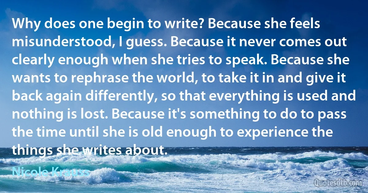 Why does one begin to write? Because she feels misunderstood, I guess. Because it never comes out clearly enough when she tries to speak. Because she wants to rephrase the world, to take it in and give it back again differently, so that everything is used and nothing is lost. Because it's something to do to pass the time until she is old enough to experience the things she writes about. (Nicole Krauss)