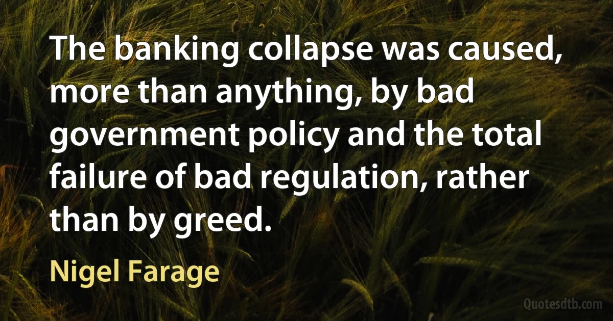 The banking collapse was caused, more than anything, by bad government policy and the total failure of bad regulation, rather than by greed. (Nigel Farage)