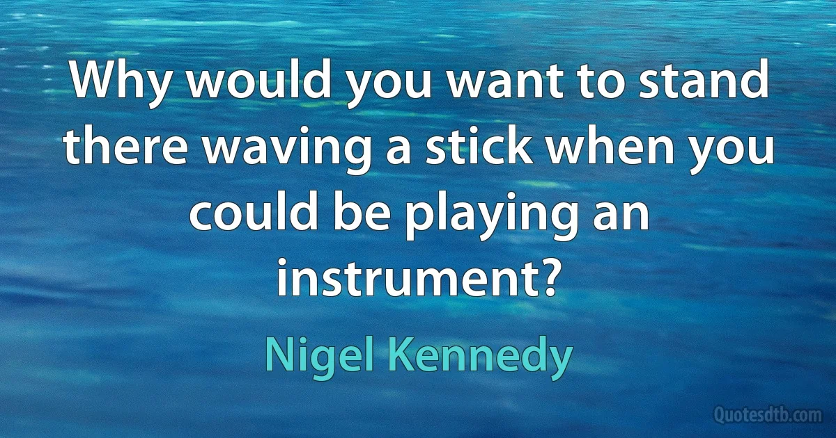 Why would you want to stand there waving a stick when you could be playing an instrument? (Nigel Kennedy)