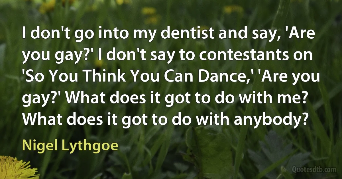 I don't go into my dentist and say, 'Are you gay?' I don't say to contestants on 'So You Think You Can Dance,' 'Are you gay?' What does it got to do with me? What does it got to do with anybody? (Nigel Lythgoe)