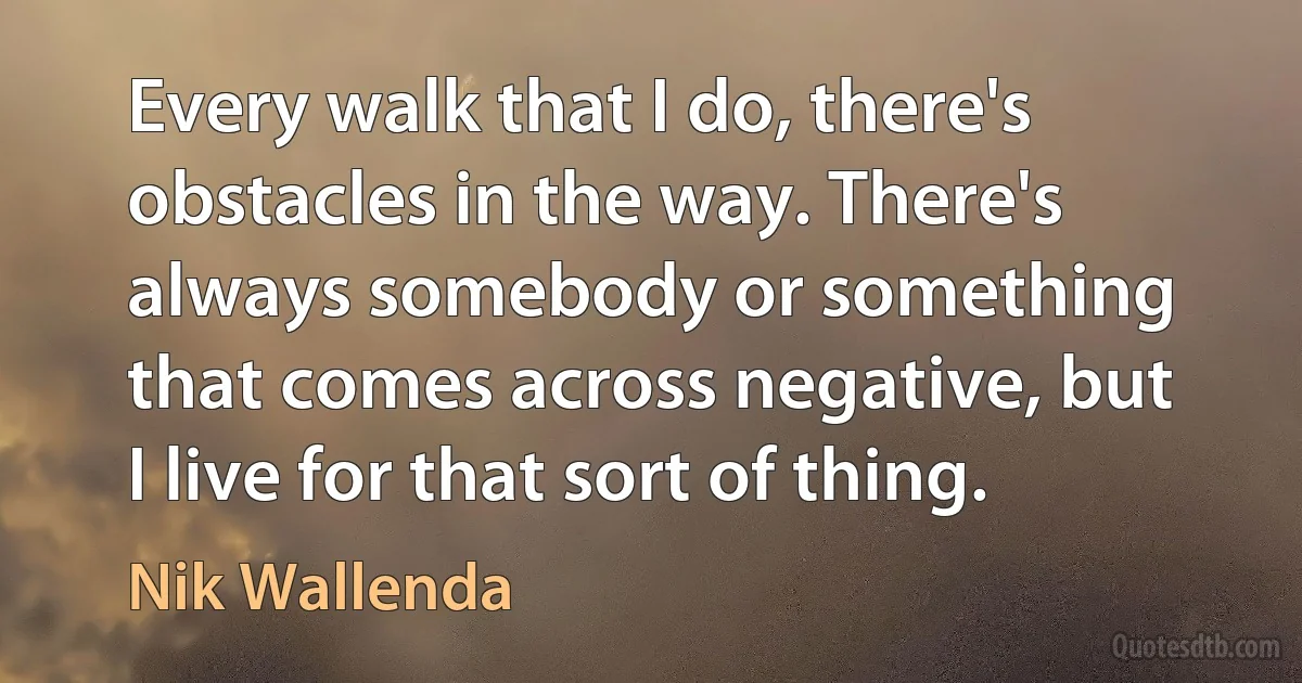 Every walk that I do, there's obstacles in the way. There's always somebody or something that comes across negative, but I live for that sort of thing. (Nik Wallenda)