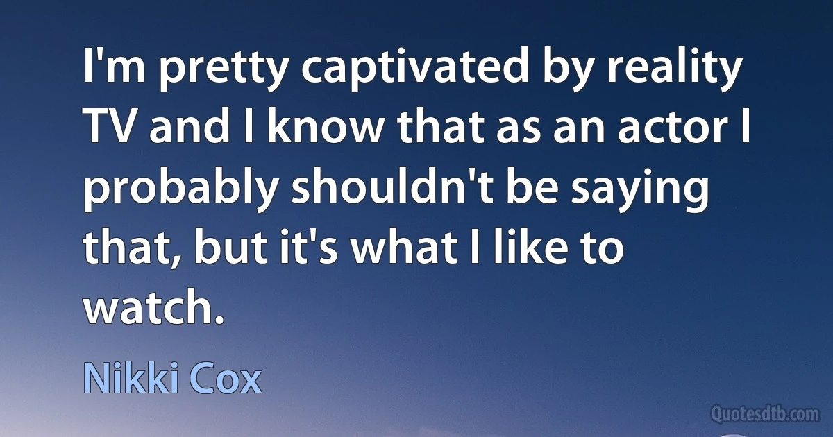 I'm pretty captivated by reality TV and I know that as an actor I probably shouldn't be saying that, but it's what I like to watch. (Nikki Cox)