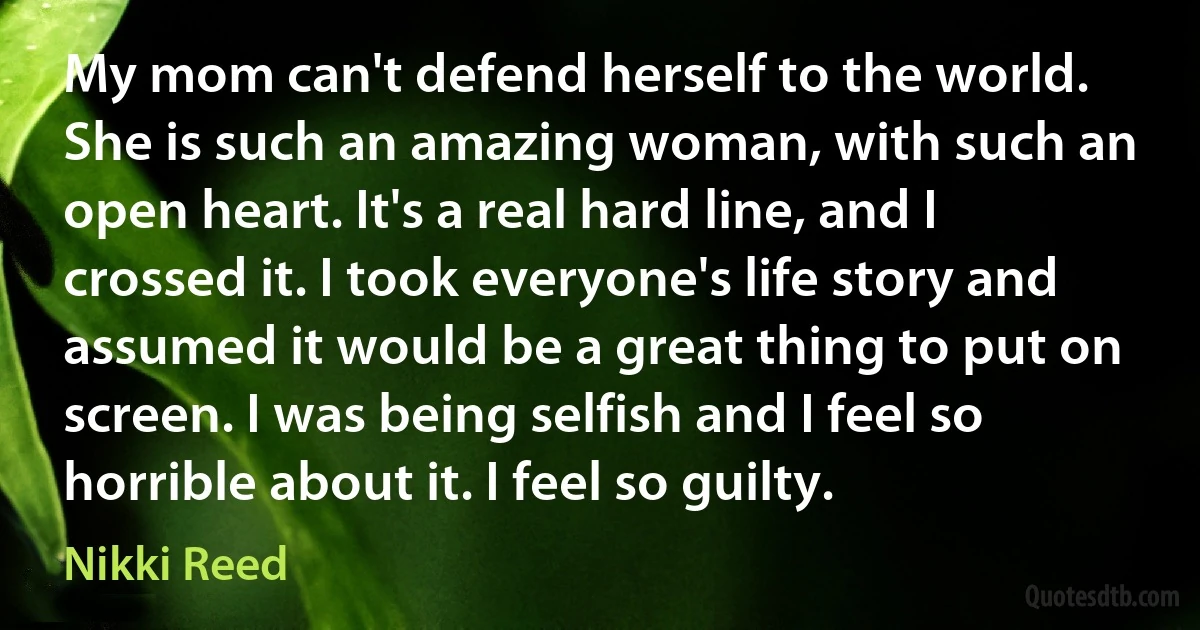 My mom can't defend herself to the world. She is such an amazing woman, with such an open heart. It's a real hard line, and I crossed it. I took everyone's life story and assumed it would be a great thing to put on screen. I was being selfish and I feel so horrible about it. I feel so guilty. (Nikki Reed)