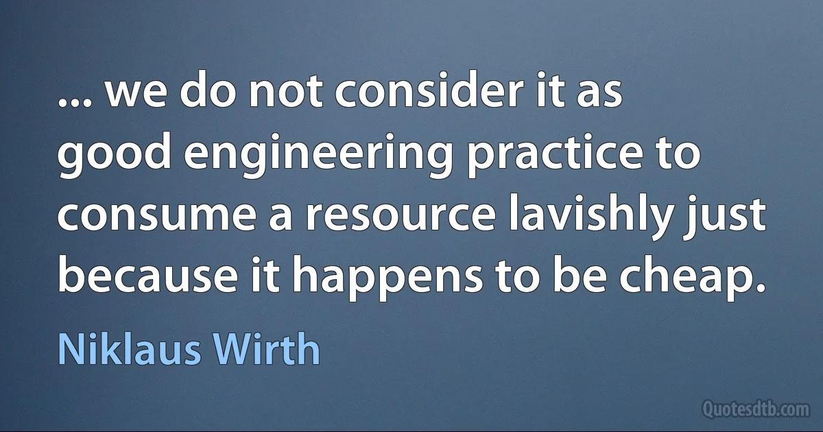 ... we do not consider it as good engineering practice to consume a resource lavishly just because it happens to be cheap. (Niklaus Wirth)