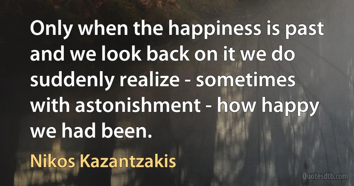 Only when the happiness is past and we look back on it we do suddenly realize - sometimes with astonishment - how happy we had been. (Nikos Kazantzakis)