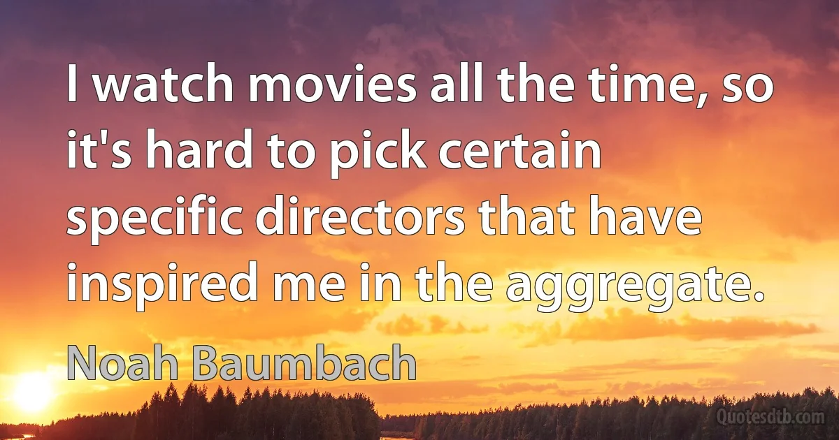 I watch movies all the time, so it's hard to pick certain specific directors that have inspired me in the aggregate. (Noah Baumbach)