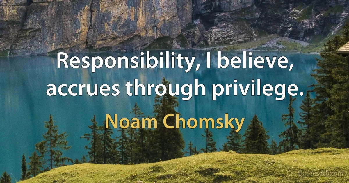 Responsibility, I believe, accrues through privilege. (Noam Chomsky)