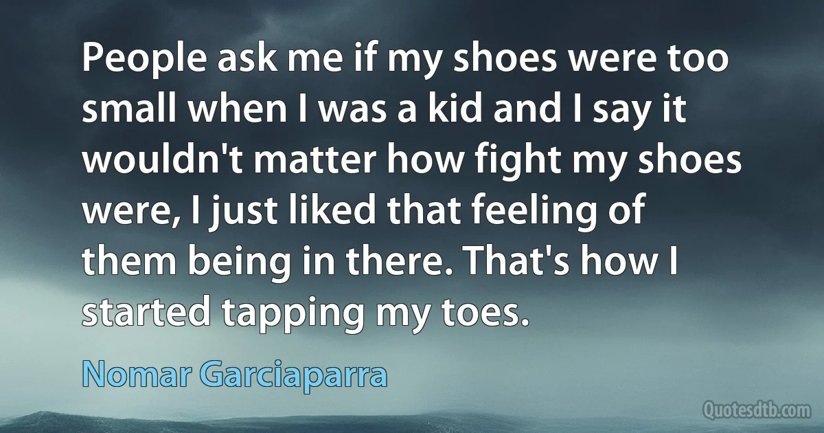 People ask me if my shoes were too small when I was a kid and I say it wouldn't matter how fight my shoes were, I just liked that feeling of them being in there. That's how I started tapping my toes. (Nomar Garciaparra)