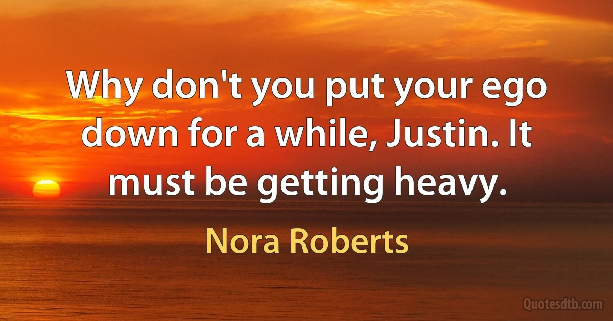 Why don't you put your ego down for a while, Justin. It must be getting heavy. (Nora Roberts)