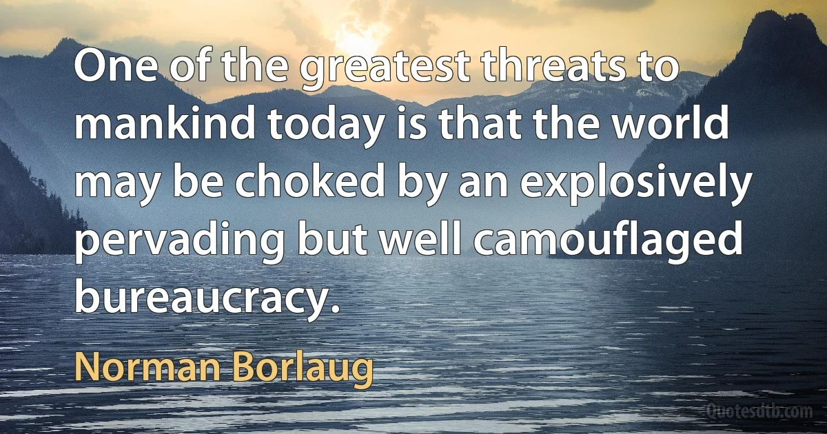 One of the greatest threats to mankind today is that the world may be choked by an explosively pervading but well camouflaged bureaucracy. (Norman Borlaug)