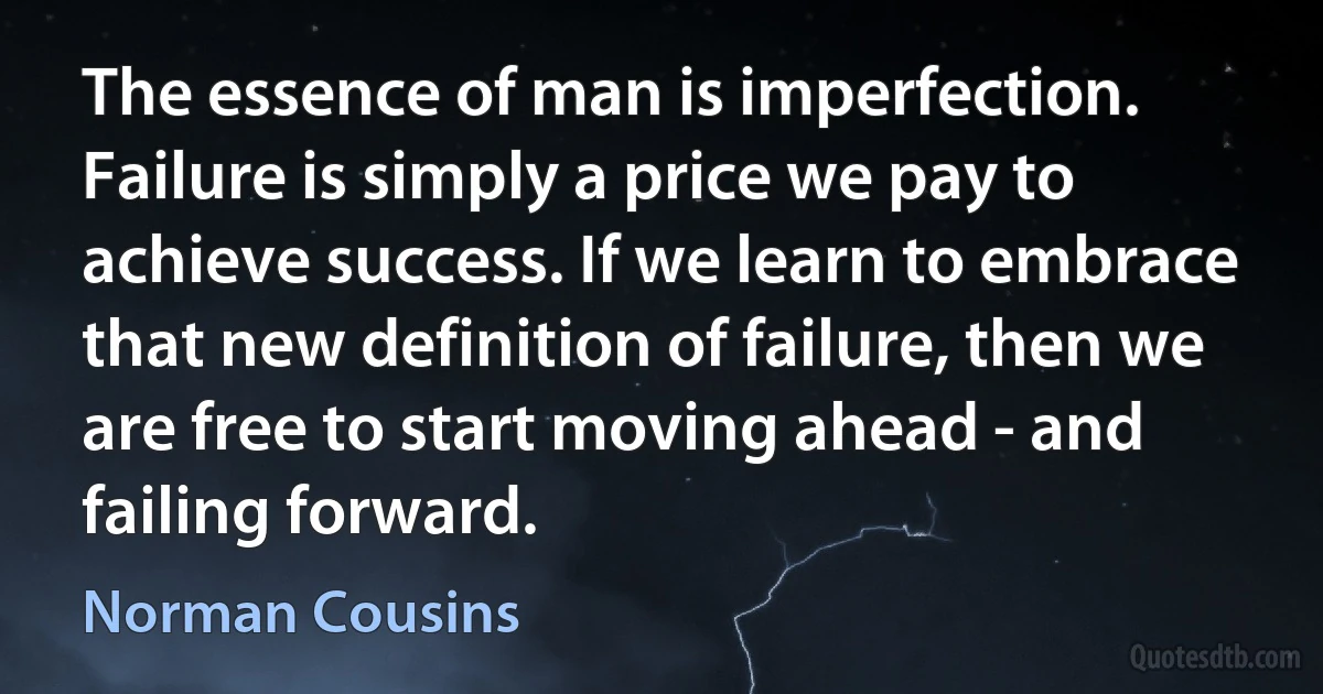 The essence of man is imperfection. Failure is simply a price we pay to achieve success. If we learn to embrace that new definition of failure, then we are free to start moving ahead - and failing forward. (Norman Cousins)