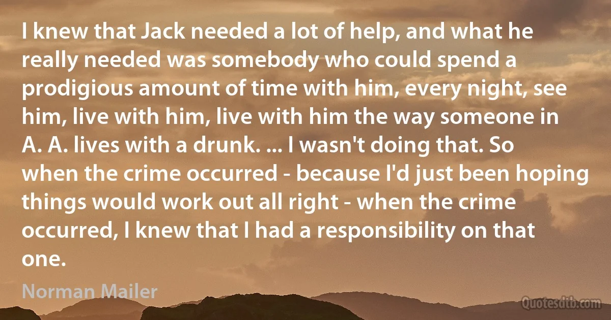 I knew that Jack needed a lot of help, and what he really needed was somebody who could spend a prodigious amount of time with him, every night, see him, live with him, live with him the way someone in A. A. lives with a drunk. ... I wasn't doing that. So when the crime occurred - because I'd just been hoping things would work out all right - when the crime occurred, I knew that I had a responsibility on that one. (Norman Mailer)