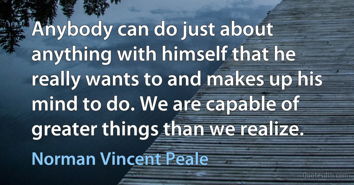 Anybody can do just about anything with himself that he really wants to and makes up his mind to do. We are capable of greater things than we realize. (Norman Vincent Peale)