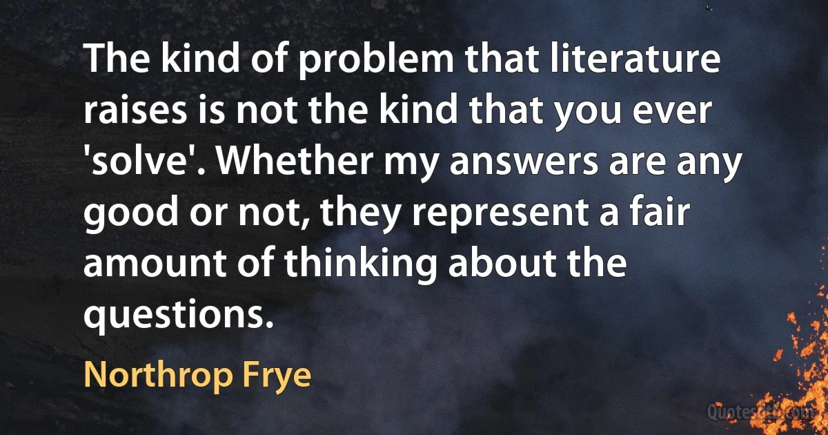 The kind of problem that literature raises is not the kind that you ever 'solve'. Whether my answers are any good or not, they represent a fair amount of thinking about the questions. (Northrop Frye)