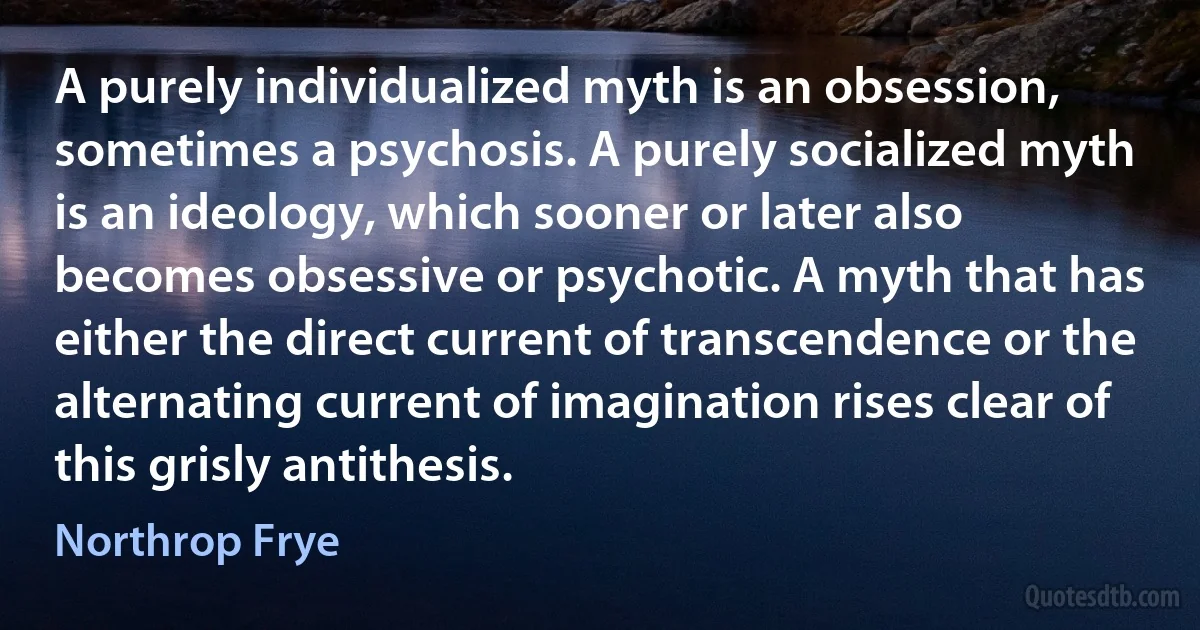 A purely individualized myth is an obsession, sometimes a psychosis. A purely socialized myth is an ideology, which sooner or later also becomes obsessive or psychotic. A myth that has either the direct current of transcendence or the alternating current of imagination rises clear of this grisly antithesis. (Northrop Frye)