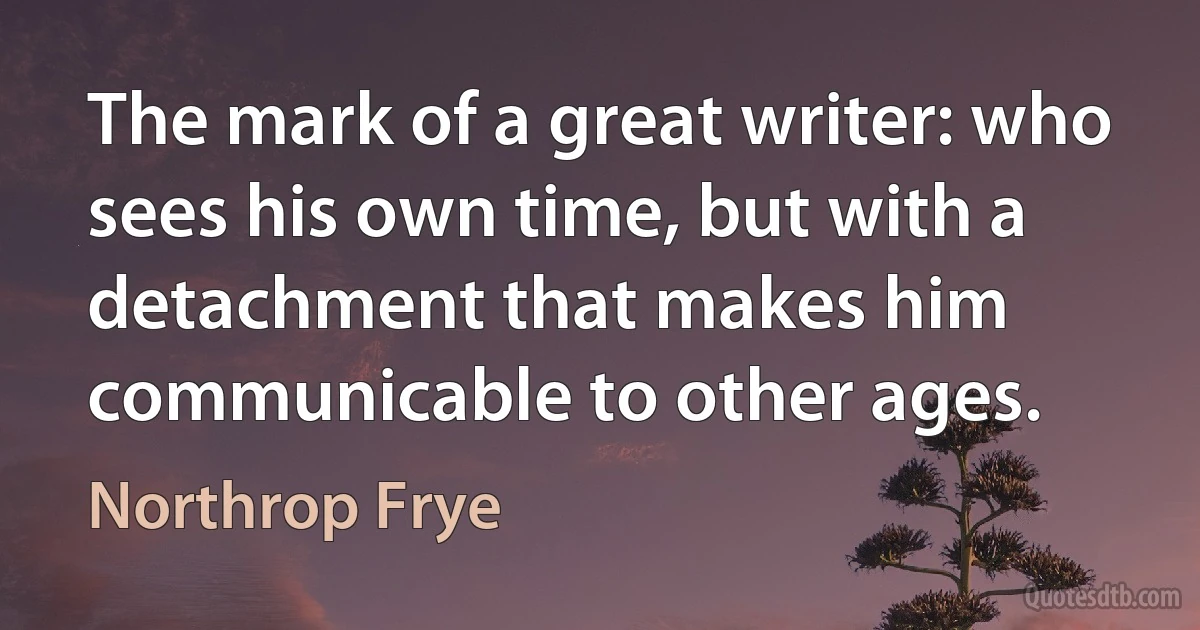 The mark of a great writer: who sees his own time, but with a detachment that makes him communicable to other ages. (Northrop Frye)