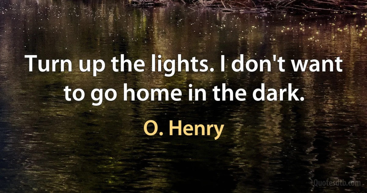 Turn up the lights. I don't want to go home in the dark. (O. Henry)