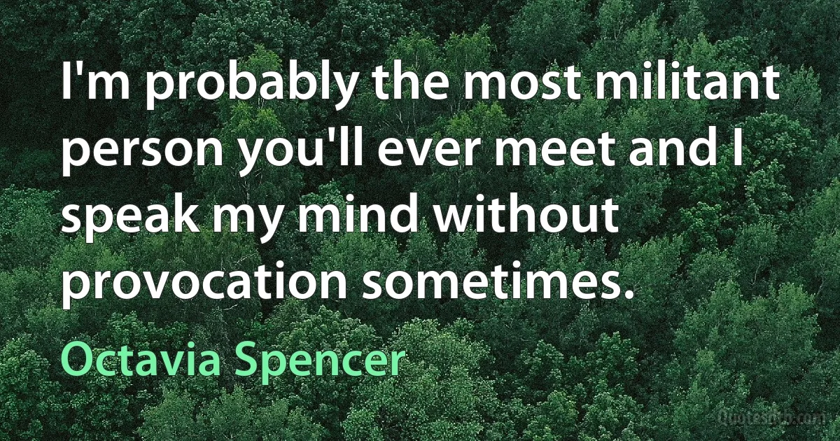 I'm probably the most militant person you'll ever meet and I speak my mind without provocation sometimes. (Octavia Spencer)